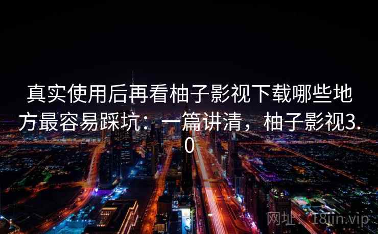 真实使用后再看柚子影视下载哪些地方最容易踩坑：一篇讲清，柚子影视3.0