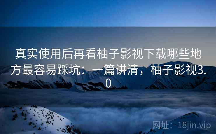 真实使用后再看柚子影视下载哪些地方最容易踩坑：一篇讲清，柚子影视3.0