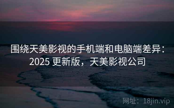围绕天美影视的手机端和电脑端差异：2025 更新版，天美影视公司