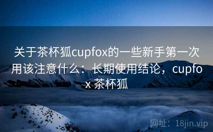 关于茶杯狐cupfox的一些新手第一次用该注意什么：长期使用结论，cupfox 茶杯狐