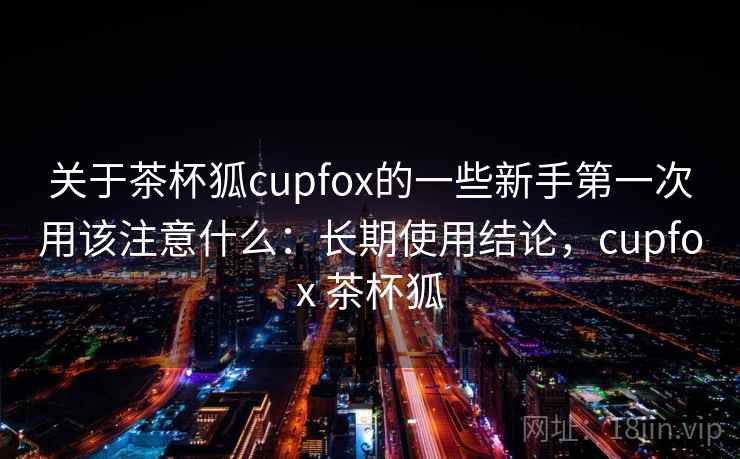 关于茶杯狐cupfox的一些新手第一次用该注意什么：长期使用结论，cupfox 茶杯狐