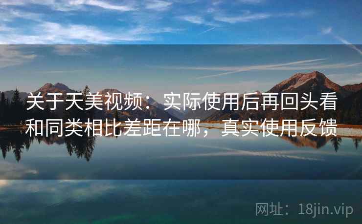 关于天美视频：实际使用后再回头看和同类相比差距在哪，真实使用反馈