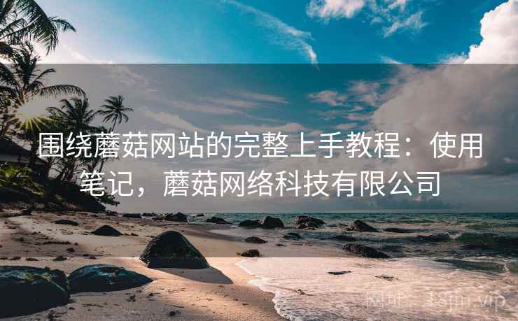 围绕蘑菇网站的完整上手教程：使用笔记，蘑菇网络科技有限公司