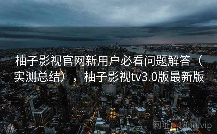 柚子影视官网新用户必看问题解答（实测总结），柚子影视tv3.0版最新版