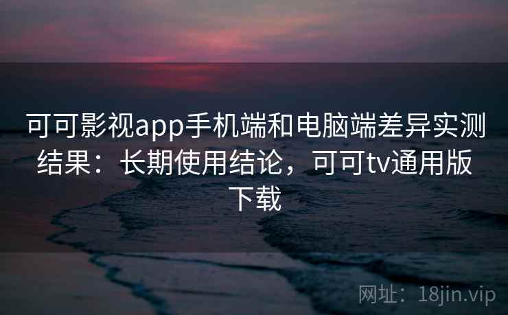 可可影视app手机端和电脑端差异实测结果：长期使用结论，可可tv通用版下载