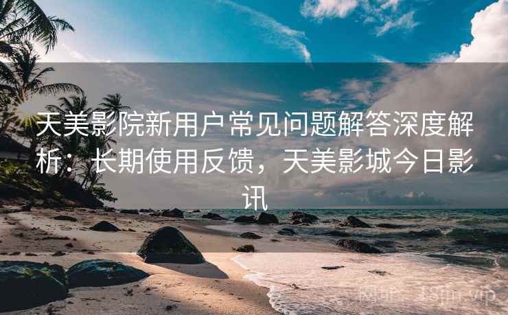 天美影院新用户常见问题解答深度解析：长期使用反馈，天美影城今日影讯