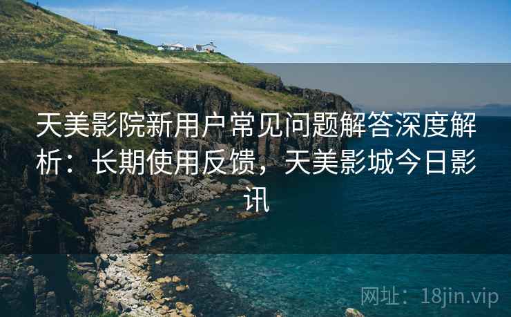天美影院新用户常见问题解答深度解析：长期使用反馈，天美影城今日影讯