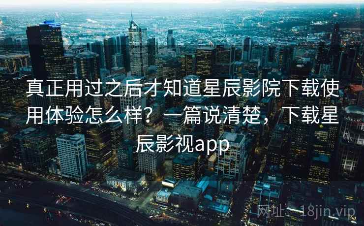 真正用过之后才知道星辰影院下载使用体验怎么样？一篇说清楚，下载星辰影视app