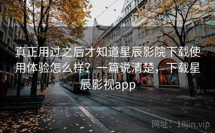 真正用过之后才知道星辰影院下载使用体验怎么样？一篇说清楚，下载星辰影视app