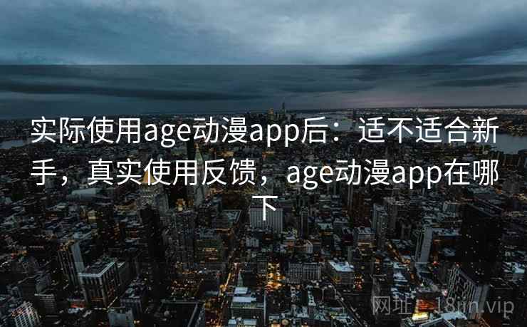 实际使用age动漫app后：适不适合新手，真实使用反馈，age动漫app在哪下
