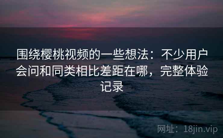 围绕樱桃视频的一些想法：不少用户会问和同类相比差距在哪，完整体验记录