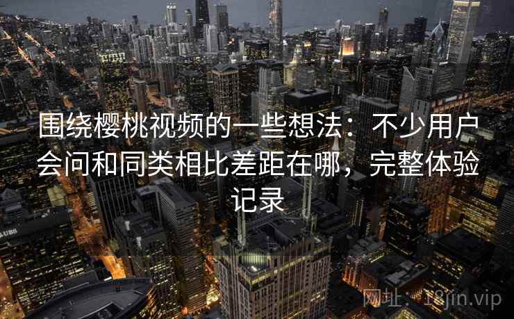 围绕樱桃视频的一些想法：不少用户会问和同类相比差距在哪，完整体验记录