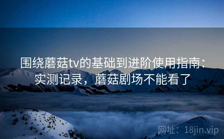 围绕蘑菇tv的基础到进阶使用指南：实测记录，蘑菇剧场不能看了