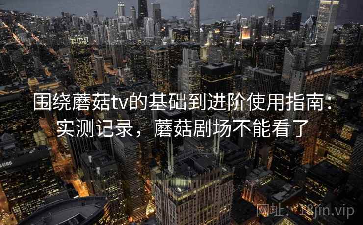 围绕蘑菇tv的基础到进阶使用指南：实测记录，蘑菇剧场不能看了