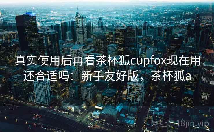 真实使用后再看茶杯狐cupfox现在用还合适吗：新手友好版，茶杯狐a