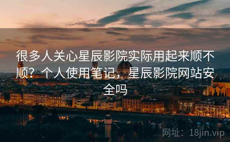 很多人关心星辰影院实际用起来顺不顺？个人使用笔记，星辰影院网站安全吗