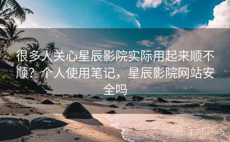 很多人关心星辰影院实际用起来顺不顺？个人使用笔记，星辰影院网站安全吗