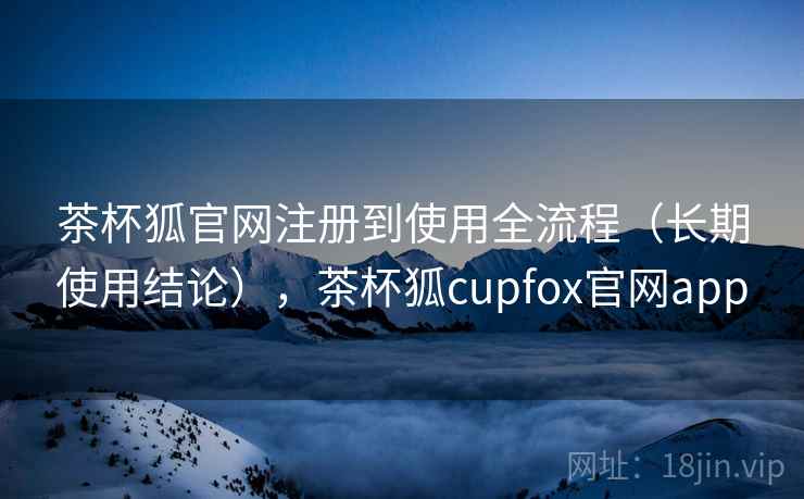茶杯狐官网注册到使用全流程（长期使用结论），茶杯狐cupfox官网app