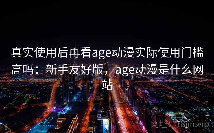 真实使用后再看age动漫实际使用门槛高吗：新手友好版，age动漫是什么网站