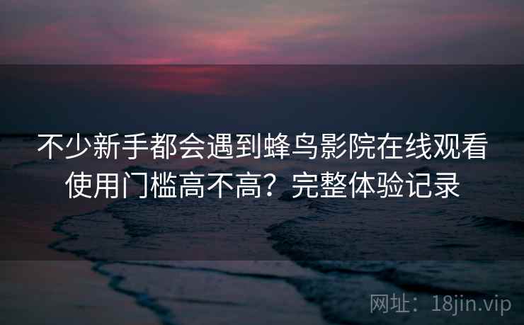 不少新手都会遇到蜂鸟影院在线观看使用门槛高不高？完整体验记录