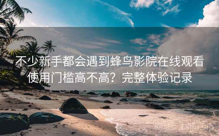 不少新手都会遇到蜂鸟影院在线观看使用门槛高不高？完整体验记录