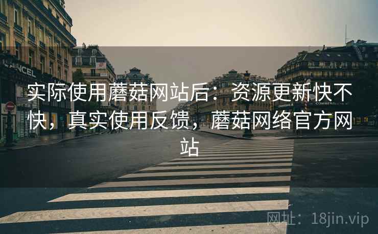 实际使用蘑菇网站后：资源更新快不快，真实使用反馈，蘑菇网络官方网站