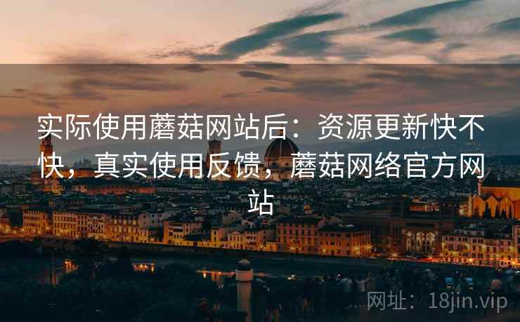 实际使用蘑菇网站后：资源更新快不快，真实使用反馈，蘑菇网络官方网站