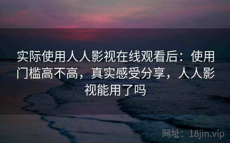 实际使用人人影视在线观看后：使用门槛高不高，真实感受分享，人人影视能用了吗