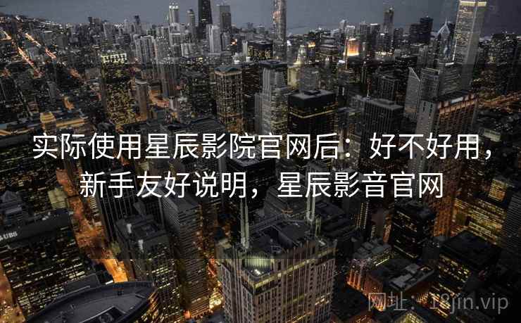 实际使用星辰影院官网后：好不好用，新手友好说明，星辰影音官网