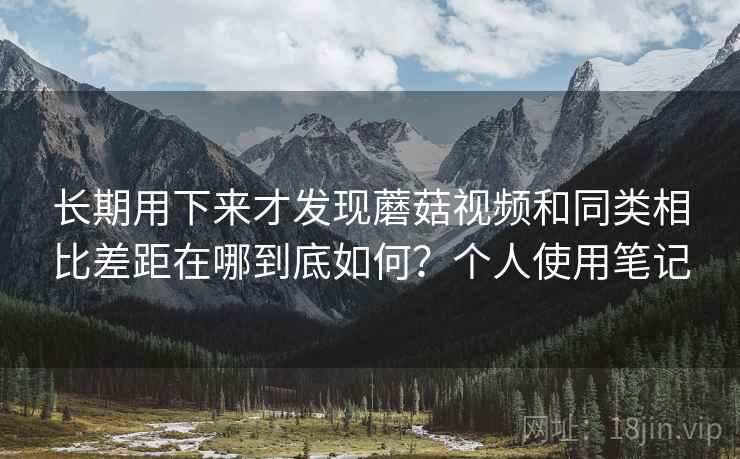长期用下来才发现蘑菇视频和同类相比差距在哪到底如何？个人使用笔记