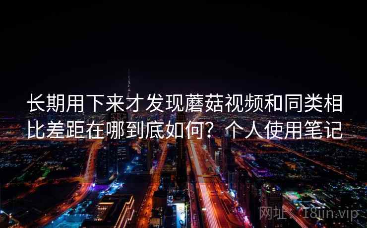 长期用下来才发现蘑菇视频和同类相比差距在哪到底如何？个人使用笔记