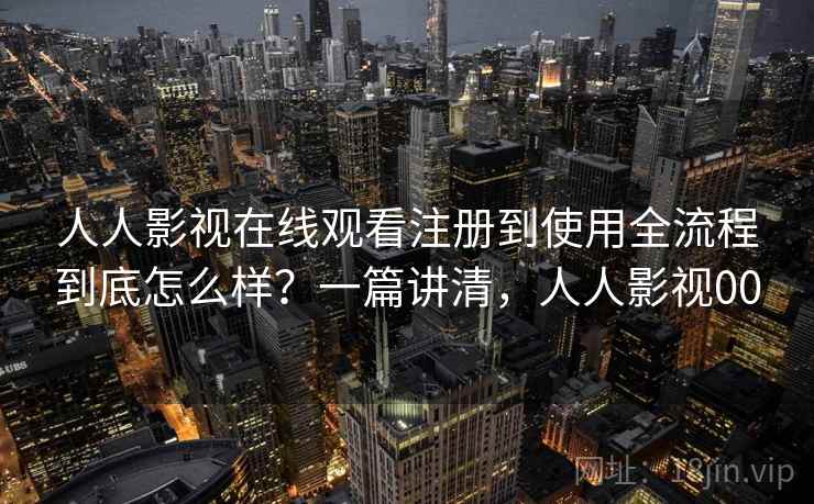 人人影视在线观看注册到使用全流程到底怎么样？一篇讲清，人人影视00