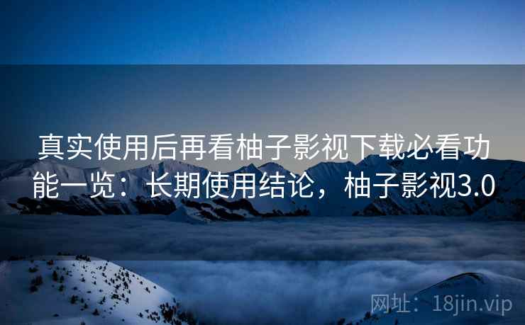 真实使用后再看柚子影视下载必看功能一览：长期使用结论，柚子影视3.0