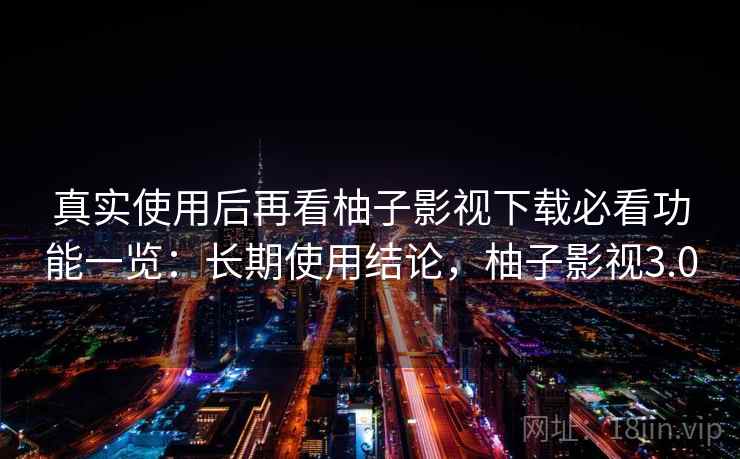 真实使用后再看柚子影视下载必看功能一览：长期使用结论，柚子影视3.0