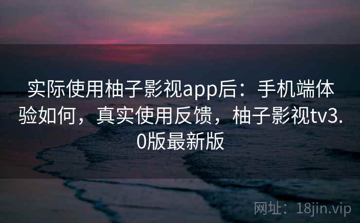 实际使用柚子影视app后：手机端体验如何，真实使用反馈，柚子影视tv3.0版最新版