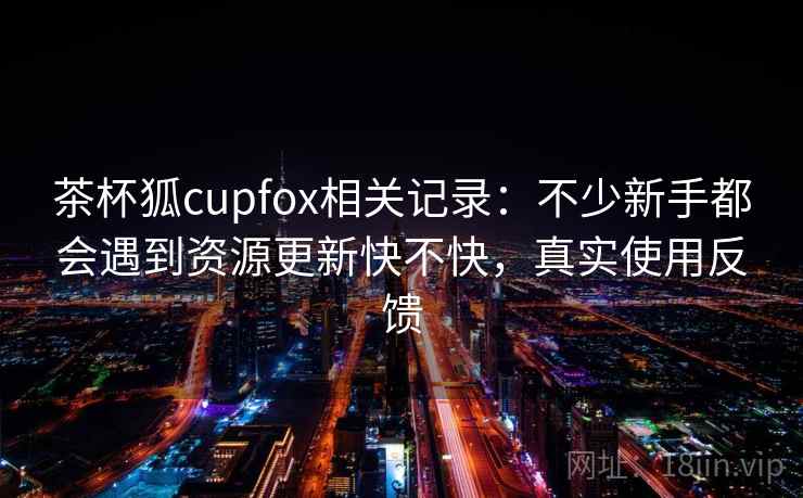 茶杯狐cupfox相关记录：不少新手都会遇到资源更新快不快，真实使用反馈