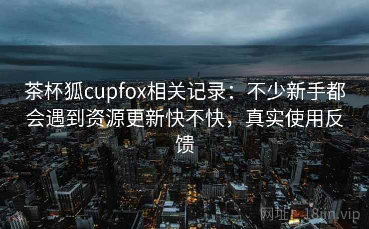 茶杯狐cupfox相关记录：不少新手都会遇到资源更新快不快，真实使用反馈