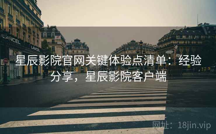 星辰影院官网关键体验点清单：经验分享，星辰影院客户端