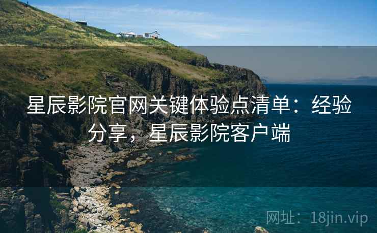 星辰影院官网关键体验点清单：经验分享，星辰影院客户端