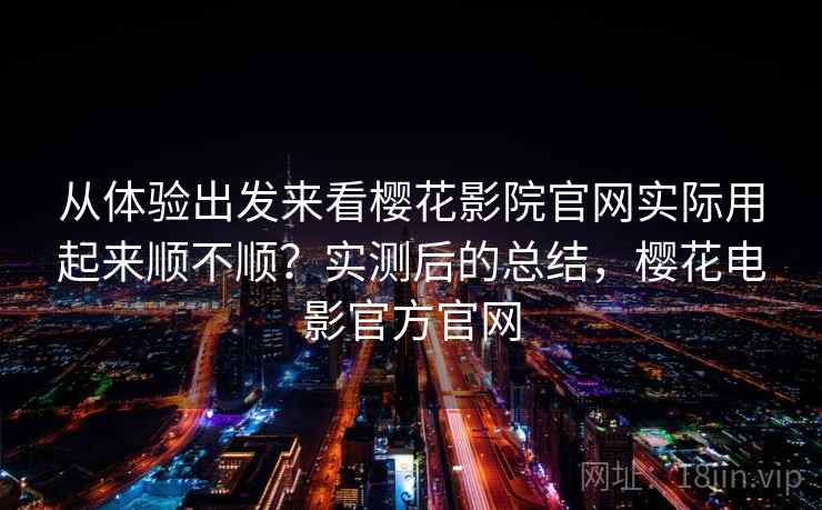 从体验出发来看樱花影院官网实际用起来顺不顺？实测后的总结，樱花电影官方官网