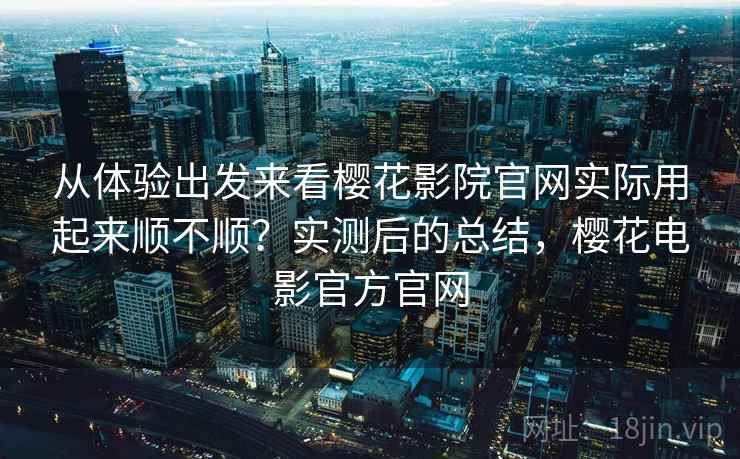 从体验出发来看樱花影院官网实际用起来顺不顺？实测后的总结，樱花电影官方官网