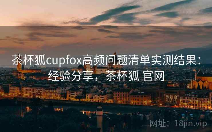 茶杯狐cupfox高频问题清单实测结果：经验分享，茶杯狐 官网
