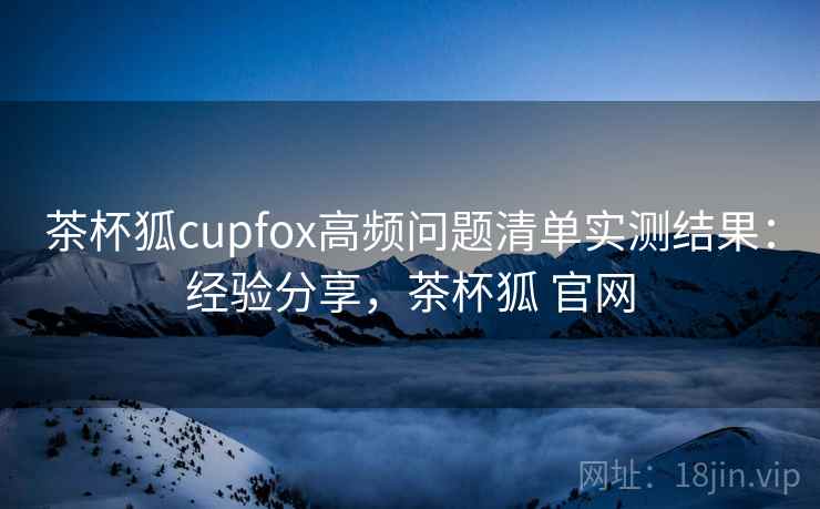 茶杯狐cupfox高频问题清单实测结果：经验分享，茶杯狐 官网