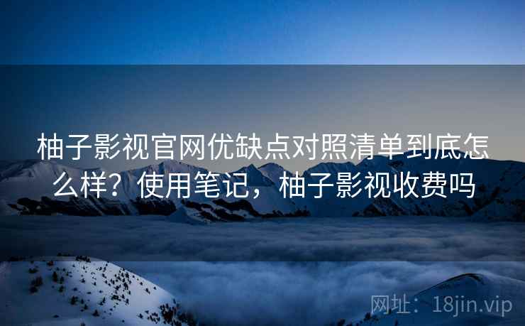 柚子影视官网优缺点对照清单到底怎么样？使用笔记，柚子影视收费吗