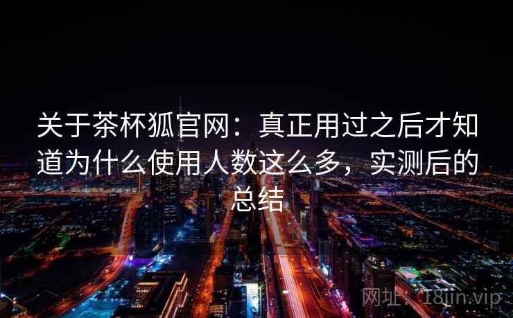 关于茶杯狐官网：真正用过之后才知道为什么使用人数这么多，实测后的总结