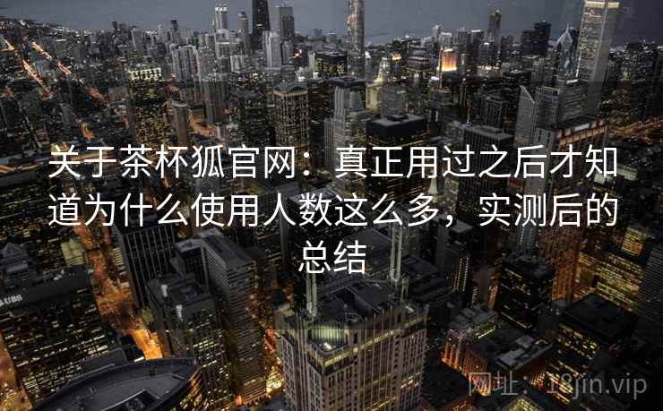 关于茶杯狐官网：真正用过之后才知道为什么使用人数这么多，实测后的总结