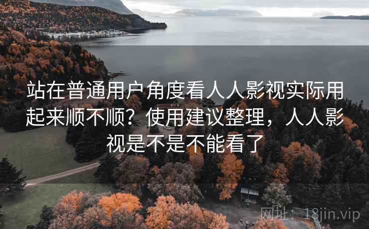 站在普通用户角度看人人影视实际用起来顺不顺？使用建议整理，人人影视是不是不能看了