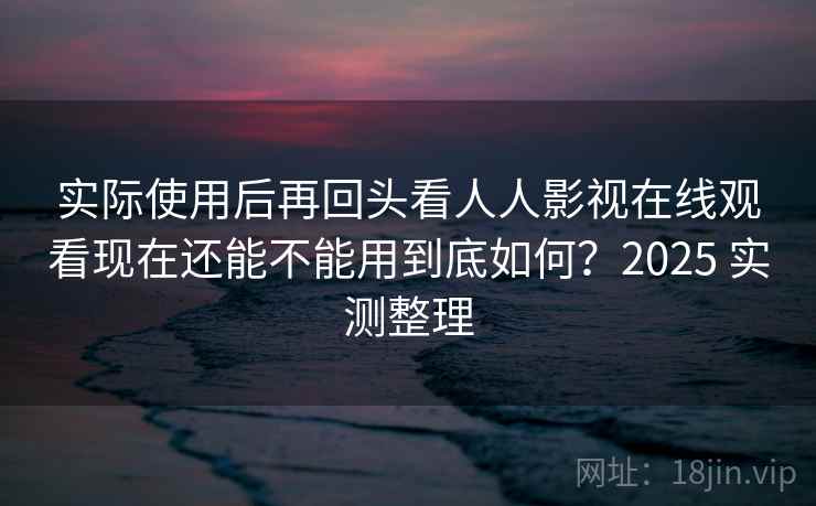 实际使用后再回头看人人影视在线观看现在还能不能用到底如何？2025 实测整理