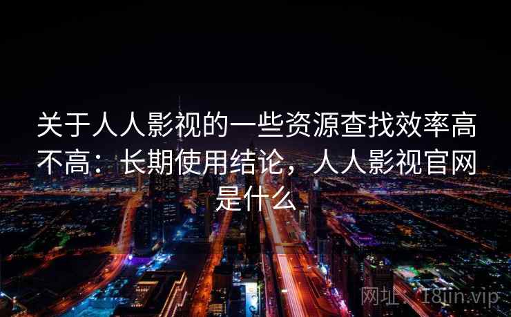 关于人人影视的一些资源查找效率高不高：长期使用结论，人人影视官网是什么