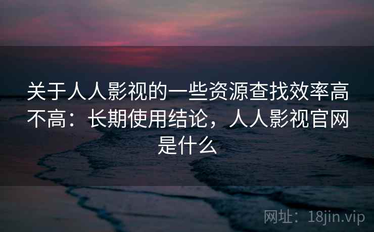 关于人人影视的一些资源查找效率高不高：长期使用结论，人人影视官网是什么